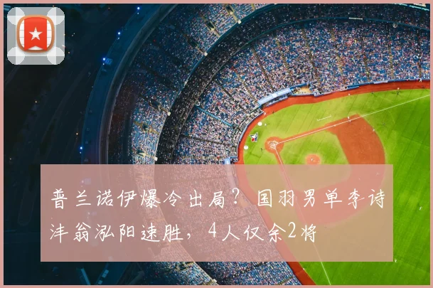普兰诺伊爆冷出局？国羽男单李诗沣翁泓阳速胜，4人仅余2将