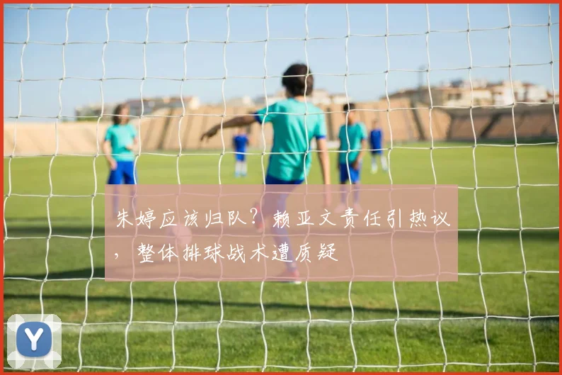 朱婷应该归队？赖亚文责任引热议，整体排球战术遭质疑