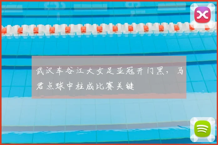 武汉车谷江大女足亚冠开门黑，马君点球中柱成比赛关键