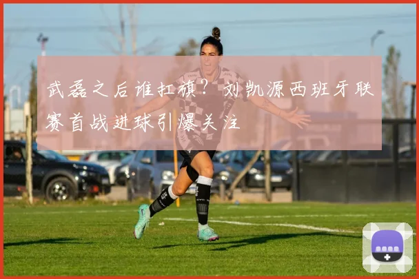 武磊之后谁扛旗？刘凯源西班牙联赛首战进球引爆关注
