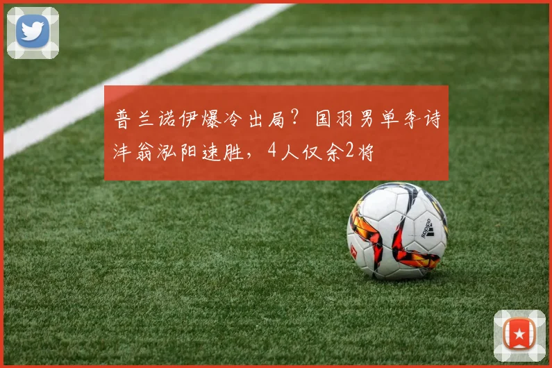 普兰诺伊爆冷出局？国羽男单李诗沣翁泓阳速胜，4人仅余2将